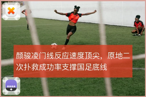 颜骏凌门线反应速度顶尖，原地二次扑救成功率支撑国足底线