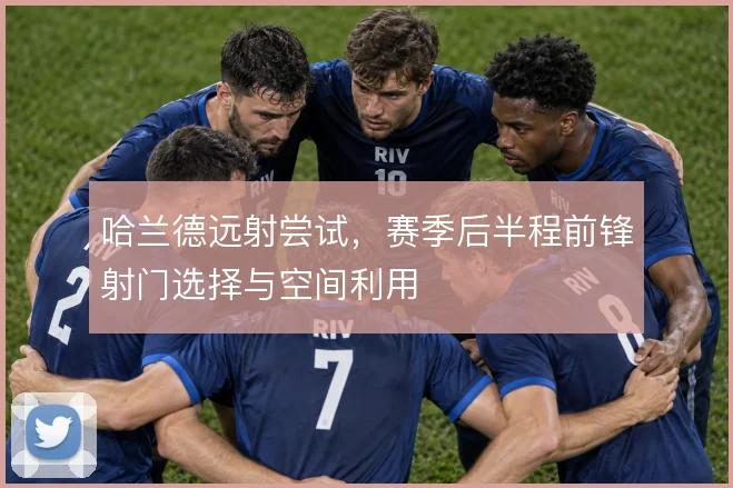 哈兰德远射尝试，赛季后半程前锋射门选择与空间利用