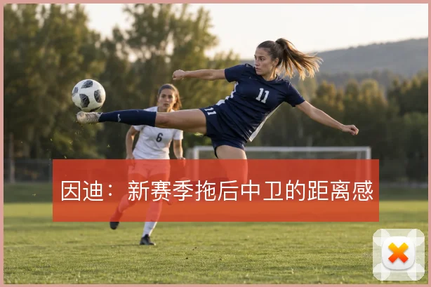 因迪：新赛季拖后中卫的距离感