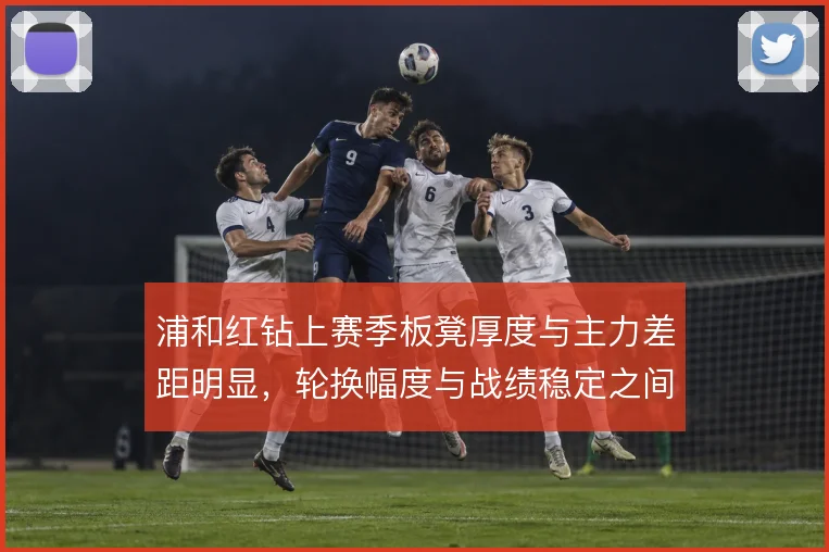 浦和红钻上赛季板凳厚度与主力差距明显，轮换幅度与战绩稳定之间如何取舍