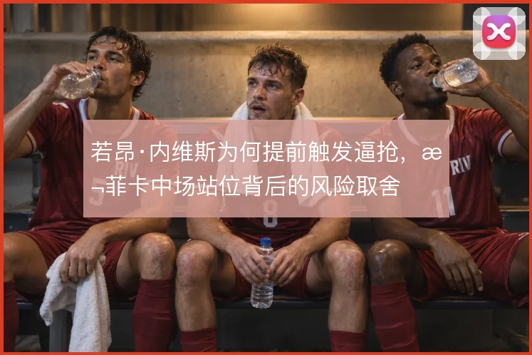 若昂·内维斯为何提前触发逼抢,本菲卡中场站位背后的风险取舍