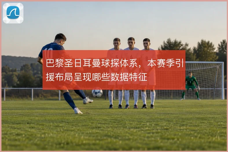 巴黎圣日耳曼球探体系,本赛季引援布局呈现哪些数据特征