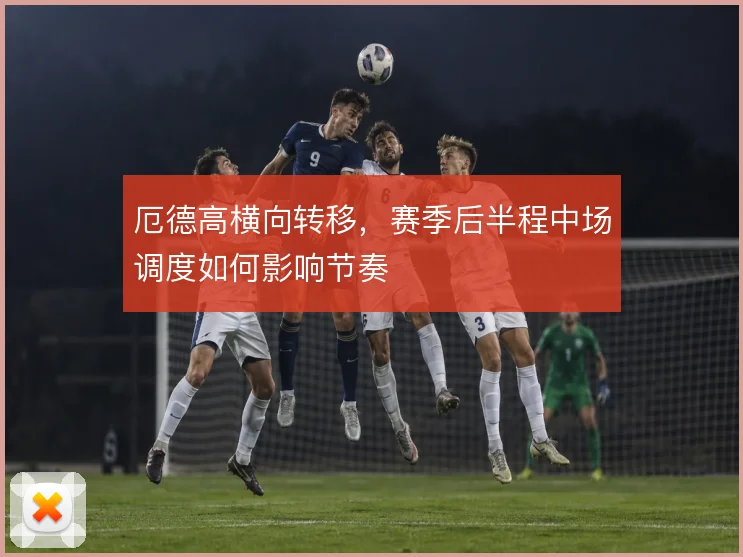 厄德高横向转移，赛季后半程中场调度如何影响节奏