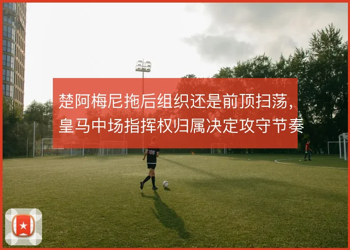 楚阿梅尼拖后组织还是前顶扫荡，皇马中场指挥权归属决定攻守节奏