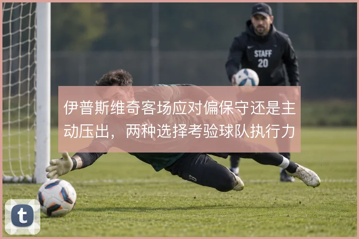 伊普斯维奇客场应对偏保守还是主动压出,两种选择考验球队执行力
