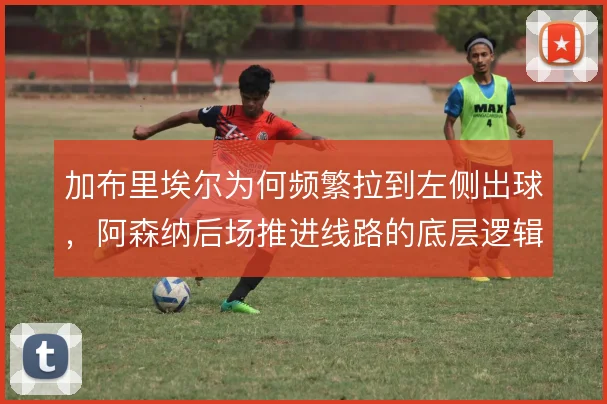 加布里埃尔为何频繁拉到左侧出球，阿森纳后场推进线路的底层逻辑