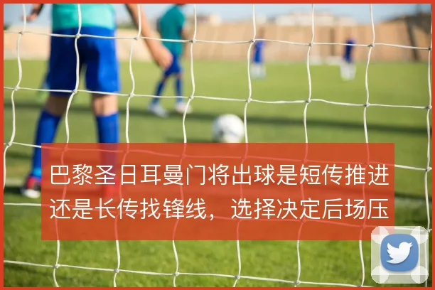 巴黎圣日耳曼门将出球是短传推进还是长传找锋线,选择决定后场压力