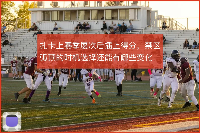 扎卡上赛季屡次后插上得分,禁区弧顶的时机选择还能有哪些变化