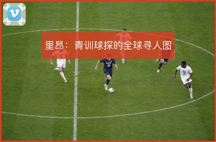 里昂：青训球探的全球寻人图
