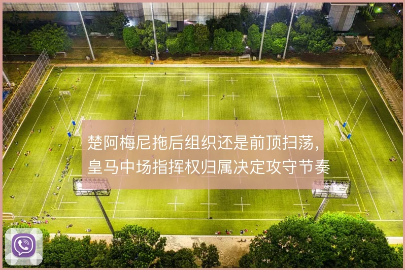 楚阿梅尼拖后组织还是前顶扫荡，皇马中场指挥权归属决定攻守节奏
