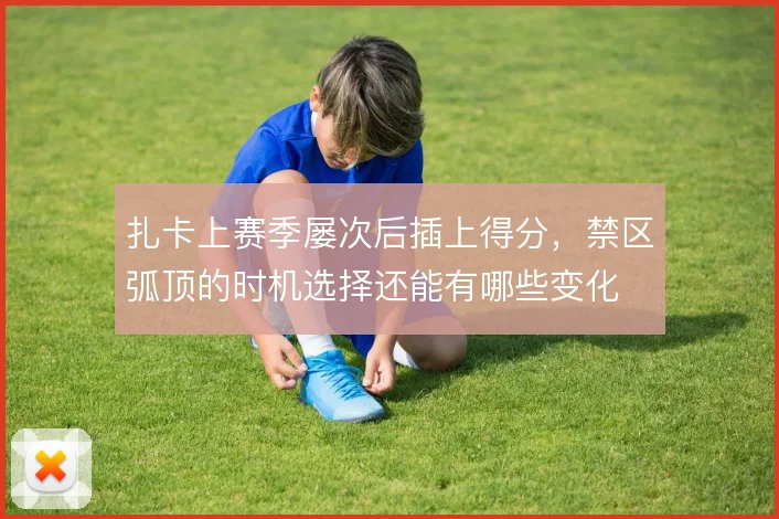 扎卡上赛季屡次后插上得分,禁区弧顶的时机选择还能有哪些变化