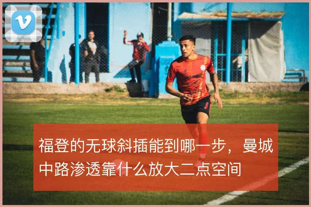 福登的无球斜插能到哪一步,曼城中路渗透靠什么放大二点空间