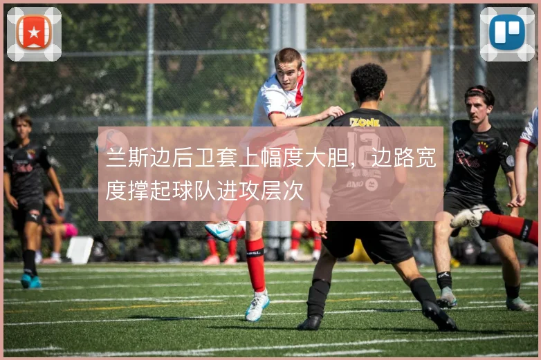 兰斯边后卫套上幅度大胆，边路宽度撑起球队进攻层次