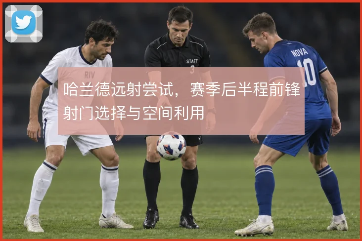 哈兰德远射尝试,赛季后半程前锋射门选择与空间利用