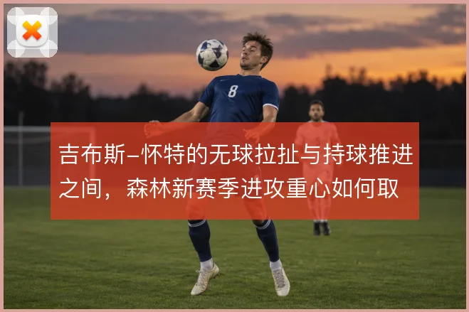 吉布斯-怀特的无球拉扯与持球推进之间,森林新赛季进攻重心如何取舍